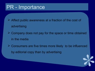 PR - Importance
 Affect public awareness at a fraction of the cost of
advertising
 Company does not pay for the space or time obtained
in the media
 Consumers are five times more likely to be influenced
by editorial copy than by advertising
 