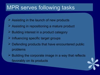 MPR serves following tasks
 Assisting in the launch of new products
 Assisting in repositioning a mature product
 Building interest in a product category
 Influencing specific target groups
 Defending products that have encountered public
problems
 Building the corporate image in a way that reflects
favorably on its products
 