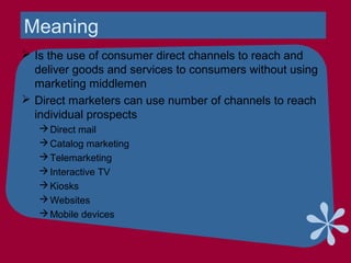 Meaning
 Is the use of consumer direct channels to reach and
deliver goods and services to consumers without using
marketing middlemen
 Direct marketers can use number of channels to reach
individual prospects
Direct mail
Catalog marketing
Telemarketing
Interactive TV
Kiosks
Websites
Mobile devices
 