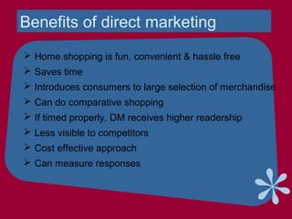 Benefits of direct marketing
 Home shopping is fun, convenient & hassle free
 Saves time
 Introduces consumers to large selection of merchandise
 Can do comparative shopping
 If timed properly, DM receives higher readership
 Less visible to competitors
 Cost effective approach
 Can measure responses
 