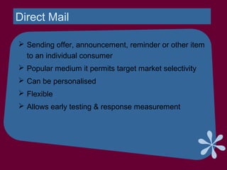 Direct Mail
 Sending offer, announcement, reminder or other item
to an individual consumer
 Popular medium it permits target market selectivity
 Can be personalised
 Flexible
 Allows early testing & response measurement
 