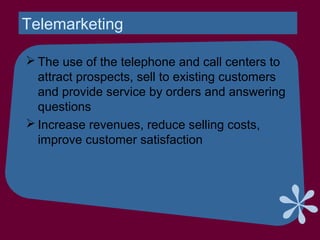 Telemarketing
 The use of the telephone and call centers to
attract prospects, sell to existing customers
and provide service by orders and answering
questions
 Increase revenues, reduce selling costs,
improve customer satisfaction
 