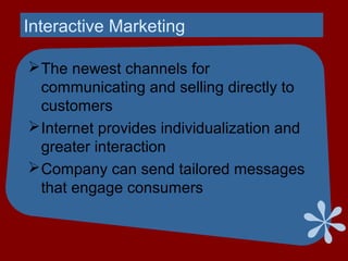 Interactive Marketing
The newest channels for
communicating and selling directly to
customers
Internet provides individualization and
greater interaction
Company can send tailored messages
that engage consumers
 
