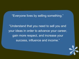 “Everyone lives by selling something.”
“Understand that you need to sell you and
your ideas in order to advance your career,
gain more respect, and increase your
success, influence and income.”
 