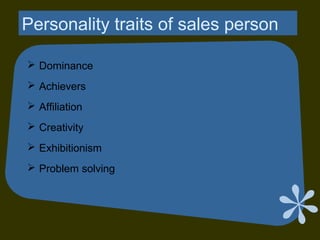 Personality traits of sales person
 Dominance
 Achievers
 Affiliation
 Creativity
 Exhibitionism
 Problem solving
 