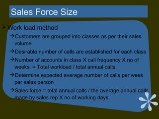 Sales Force Size
 Work load method
Customers are grouped into classes as per their sales
volume
Desirable number of calls are established for each class
Number of accounts in class X call frequency X no of
weeks = Total workload / total annual calls
Determine expected average number of calls per week
per sales person
Sales force = total annual calls / the average annual calls
made by sales rep X no of working days.
 