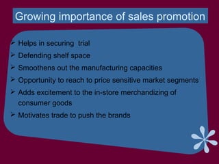 Growing importance of sales promotion
 Helps in securing trial
 Defending shelf space
 Smoothens out the manufacturing capacities
 Opportunity to reach to price sensitive market segments
 Adds excitement to the in-store merchandizing of
consumer goods
 Motivates trade to push the brands
 