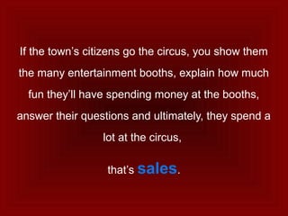 If the town’s citizens go the circus, you show them
the many entertainment booths, explain how much
fun they’ll have spending money at the booths,
answer their questions and ultimately, they spend a
lot at the circus,
that’s sales.
 