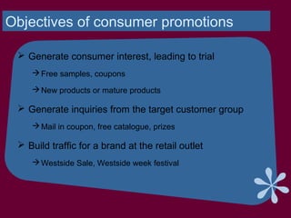 Objectives of consumer promotions
 Generate consumer interest, leading to trial
Free samples, coupons
New products or mature products
 Generate inquiries from the target customer group
Mail in coupon, free catalogue, prizes
 Build traffic for a brand at the retail outlet
Westside Sale, Westside week festival
 