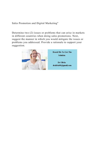 Sales Promotion and Digital Marketing"
Determine two (2) issues or problems that can arise in markets
in different countries when doing sales promotions. Next,
suggest the manner in which you would mitigate the issues or
problems you addressed. Provide a rationale to support your
suggestion.
 