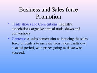 Business and Sales force
Promotion
• Trade shows and Conventions: Industry
associations organize annual trade shows and
conventions
• Contests: A sales contest aim at inducing the sales
force or dealers to increase their sales results over
a stated period, with prizes going to those who
succeed.
 
