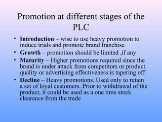 Promotion at different stages of the
PLC
• Introduction – wise to use heavy promotion to
induce trials and promote brand franchise
• Growth – promotion should be limited ,if any
• Maturity – Higher promotions required since the
brand is under attack from competitors or product
quality or advertising effectiveness is tapering off
• Decline – Heavy promotions. Used only to retain
a set of loyal customers. Prior to withdrawal of the
product, it could be used as a one time stock
clearance from the trade
 