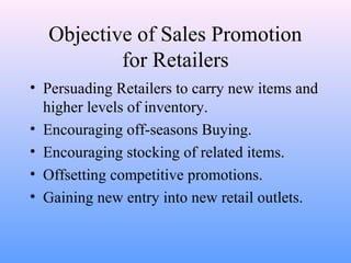 Objective of Sales Promotion
for Retailers
• Persuading Retailers to carry new items and
higher levels of inventory.
• Encouraging off-seasons Buying.
• Encouraging stocking of related items.
• Offsetting competitive promotions.
• Gaining new entry into new retail outlets.
 