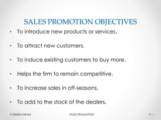 SALES PROMOTION OBJECTIVES
• To introduce new products or services.
• To attract new customers.
• To induce existing customers to buy more.
• Helps the firm to remain competitive.
• To increase sales in off-seasons.
• To add to the stock of the dealers.
11DINESH NIKAM SALES PROMOTION
 