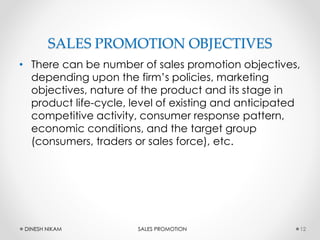 SALES PROMOTION OBJECTIVES
• There can be number of sales promotion objectives,
depending upon the firm’s policies, marketing
objectives, nature of the product and its stage in
product life-cycle, level of existing and anticipated
competitive activity, consumer response pattern,
economic conditions, and the target group
(consumers, traders or sales force), etc.
12DINESH NIKAM SALES PROMOTION
 