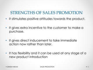 STRENGTHS OF SALES PROMOTION
• It stimulates positive attitudes towards the product.
• It gives extra incentive to the customer to make a
purchase.
• It gives direct inducement to take immediate
action now rather than later.
• It has flexibility and it can be used at any stage of a
new product introduction
13DINESH NIKAM SALES PROMOTION
 
