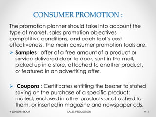 CONSUMER PROMOTION :
The promotion planner should take into account the
type of market, sales promotion objectives,
competitive conditions, and each tool’s cost-
effectiveness. The main consumer promotion tools are:
 Samples : offer of a free amount of a product or
service delivered door-to-door, sent in the mall,
picked up in a store, attached to another product,
or featured in an advertising offer.
 Coupons : Certificates entitling the bearer to stated
saving on the purchase of a specific product:
mailed, enclosed in other products or attached to
them, or inserted in magazine and newspaper ads.
16DINESH NIKAM SALES PROMOTION
 