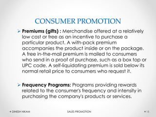 CONSUMER PROMOTION
 Premiums (gifts) : Merchandise offered at a relatively
low cost or free as an incentive to purchase a
particular product. A with-pack premium
accompanies the product inside or on the package.
A free in-the-mail premium is mailed to consumers
who send in a proof of purchase, such as a box top or
UPC code. A self-liquidating premium is sold below its
normal retail price to consumers who request it.
 Frequency Programs: Programs providing rewards
related to the consumer's frequency and intensity in
purchasing the company's products or services.
18DINESH NIKAM SALES PROMOTION
 
