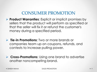 CONSUMER PROMOTION
 Product Warranties: Explicit or implicit promises by
sellers that the product will perform as specified or
that the seller will fix it or refund the customer's
money during a specified period.
 Tie-in Promotions: Two or more brands or
companies team up on coupons, refunds, and
contests to increase pulling power.
 Cross-Promotions: Using one brand to advertise
another noncompeting brand.
19DINESH NIKAM SALES PROMOTION
 