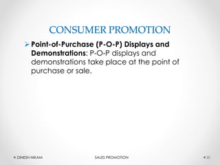 CONSUMER PROMOTION
Point-of-Purchase (P-O-P) Displays and
Demonstrations: P-O-P displays and
demonstrations take place at the point of
purchase or sale.
20DINESH NIKAM SALES PROMOTION
 