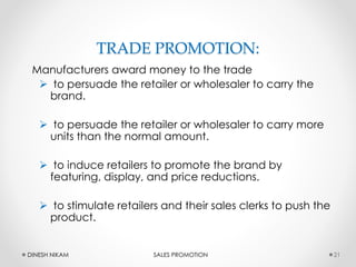 TRADE PROMOTION:
Manufacturers award money to the trade
 to persuade the retailer or wholesaler to carry the
brand.
 to persuade the retailer or wholesaler to carry more
units than the normal amount.
 to induce retailers to promote the brand by
featuring, display, and price reductions.
 to stimulate retailers and their sales clerks to push the
product.
21DINESH NIKAM SALES PROMOTION
 