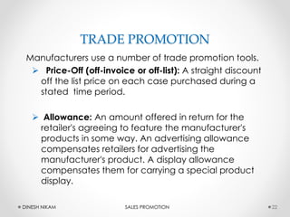 TRADE PROMOTION
Manufacturers use a number of trade promotion tools.
 Price-Off (off-invoice or off-list): A straight discount
off the list price on each case purchased during a
stated time period.
 Allowance: An amount offered in return for the
retailer's agreeing to feature the manufacturer's
products in some way. An advertising allowance
compensates retailers for advertising the
manufacturer's product. A display allowance
compensates them for carrying a special product
display.
22DINESH NIKAM SALES PROMOTION
 
