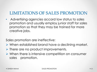 LIMITATIONS OF SALES PROMOTION
• Advertising agencies accord low status to sales
promotion and usually employ junior staff for sales
promotion so that they may be trained for more
creative jobs.
Sales promotion are ineffective:
 When established brand have a declining market.
 There are no product improvements.
 When there is intensive competition on consumer
sales promotion.
28DINESH NIKAM SALES PROMOTION
 