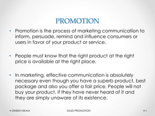 PROMOTION
• Promotion is the process of marketing communication to
inform, persuade, remind and influence consumers or
users in favor of your product or service.
• People must know that the right product at the right
price is available at the right place.
• In marketing, effective communication is absolutely
necessary even though you have a superb product, best
package and also you offer a fair price, People will not
buy your product, if they have never heard of it and
they are simply unaware of its existence.
3DINESH NIKAM SALES PROMOTION
 