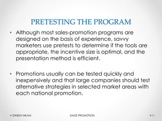 PRETESTING THE PROGRAM
• Although most sales-promotion programs are
designed on the basis of experience, savvy
marketers use pretests to determine if the tools are
appropriate, the incentive size is optimal, and the
presentation method is efficient.
• Promotions usually can be tested quickly and
inexpensively and that large companies should test
alternative strategies in selected market areas with
each national promotion.
31DINESH NIKAM SALES PROMOTION
 