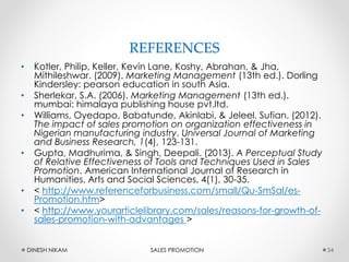 REFERENCES
• Kotler, Philip, Keller, Kevin Lane, Koshy, Abrahan, & Jha,
Mithileshwar. (2009). Marketing Management (13th ed.). Dorling
Kindersley: pearson education in south Asia.
• Sherlekar, S.A. (2006). Marketing Management (13th ed.).
mumbai: himalaya publishing house pvt.ltd.
• Williams, Oyedapo, Babatunde, Akinlabi, & Jeleel, Sufian. (2012).
The impact of sales promotion on organization effectiveness in
Nigerian manufacturing industry. Universal Journal of Marketing
and Business Research, 1(4), 123-131.
• Gupta, Madhurima, & Singh, Deepali. (2013). A Perceptual Study
of Relative Effectiveness of Tools and Techniques Used in Sales
Promotion. American International Journal of Research in
Humanities, Arts and Social Sciences, 4(1), 30-35.
• < http://www.referenceforbusiness.com/small/Qu-SmSal/es-
Promotion.htm>
• < http://www.yourarticlelibrary.com/sales/reasons-for-growth-of-
sales-promotion-with-advantages >
34DINESH NIKAM SALES PROMOTION
 