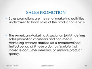 SALES PROMOTION
• Sales promotions are the set of marketing activities
undertaken to boost sales of the product or service.
• The American Marketing Association (AMA) defines
sales promotion as "media and non-media
marketing pressure applied for a predetermined,
limited period of time in order to stimulate trial,
increase consumer demand, or improve product
quality.”
5DINESH NIKAM SALES PROMOTION
 