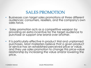 SALES PROMOTION
• Businesses can target sales promotions at three different
audiences: consumers, resellers, and the company's own
sales force.
• Sales promotion acts as a competitive weapon by
providing an extra incentive for the target audience to
purchase or support one brand over another.
• It is particularly effective in product trial and unplanned
purchases. Most marketers believe that a given product
or service has an established perceived price or value,
and they use sales promotion to change this price-value
relationship by increasing the value and/or lowering the
price.
6DINESH NIKAM SALES PROMOTION
 