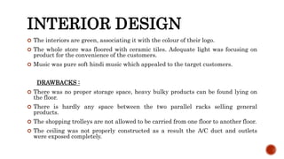 INTERIOR DESIGN
 The interiors are green, associating it with the colour of their logo.
 The whole store was floored with ceramic tiles. Adequate light was focusing on
product for the convenience of the customers.
 Music was pure soft hindi music which appealed to the target customers.
DRAWBACKS :
 There was no proper storage space, heavy bulky products can be found lying on
the floor.
 There is hardly any space between the two parallel racks selling general
products.
 The shopping trolleys are not allowed to be carried from one floor to another floor.
 The ceiling was not properly constructed as a result the A/C duct and outlets
were exposed completely.
 
