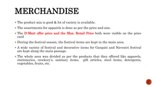 MERCHANDISE
 The product mix is good & lot of variety is available.
 The assortments for apparels is done as per the price and size.
 The D-Mart offer price and the Max. Retail Price both were visible on the price
card
 During the festival season, the festival items are kept in the main area.
 A wide variety of festival and decorative items for Ganpati and Navratri festival
are kept along the main passage.
 The whole area was divided as per the products that they offered like apparels,
stationeries, crockery’s, sanitary items, gift articles, steel items, detergents,
vegetables, fruits, etc.
 