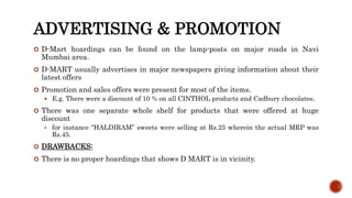 ADVERTISING & PROMOTION
 D-Mart hoardings can be found on the lamp-posts on major roads in Navi
Mumbai area.
 D-MART usually advertises in major newspapers giving information about their
latest offers
 Promotion and sales offers were present for most of the items.
 E.g. There were a discount of 10 % on all CINTHOL products and Cadbury chocolates.
 There was one separate whole shelf for products that were offered at huge
discount
 for instance “HALDIRAM” sweets were selling at Rs.25 wherein the actual MRP was
Rs.45.
 DRAWBACKS:
 There is no proper hoardings that shows D MART is in vicinity.
 