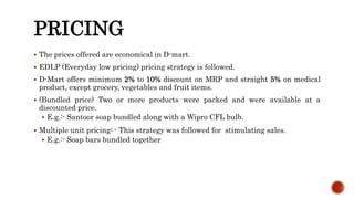 PRICING
 The prices offered are economical in D-mart.
 EDLP (Everyday low pricing) pricing strategy is followed.
 D-Mart offers minimum 2% to 10% discount on MRP and straight 5% on medical
product, except grocery, vegetables and fruit items.
 (Bundled price) Two or more products were packed and were available at a
discounted price.
 E.g.:- Santoor soap bundled along with a Wipro CFL bulb.
 Multiple unit pricing: - This strategy was followed for stimulating sales.
 E.g.:- Soap bars bundled together
 
