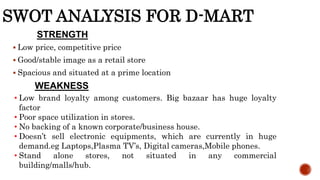 SWOT ANALYSIS FOR D-MART
 Low price, competitive price
 Good/stable image as a retail store
 Spacious and situated at a prime location
STRENGTH
WEAKNESS
• Low brand loyalty among customers. Big bazaar has huge loyalty
factor
• Poor space utilization in stores.
• No backing of a known corporate/business house.
• Doesn’t sell electronic equipments, which are currently in huge
demand.eg Laptops,Plasma TV’s, Digital cameras,Mobile phones.
• Stand alone stores, not situated in any commercial
building/malls/hub.
 