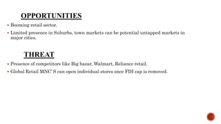 OPPORTUNITIES
 Booming retail sector.
 Limited presence in Suburbs, town markets can be potential untapped markets in
major cities.
THREAT
 Presence of competitors like Big bazar, Walmart, Reliance retail.
 Global Retail MNC’ S can open individual stores once FDI cap is removed.
 