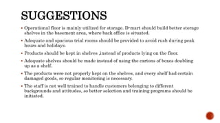 SUGGESTIONS
 Operational floor is mainly utilized for storage. D-mart should build better storage
shelves in the basement area, where back office is situated.
 Adequate and spacious trial rooms should be provided to avoid rush during peak
hours and holidays.
 Products should be kept in shelves ,instead of products lying on the floor.
 Adequate shelves should be made instead of using the cartons of boxes doubling
up as a shelf.
 The products were not properly kept on the shelves, and every shelf had certain
damaged goods, so regular monitoring is necessary.
 The staff is not well trained to handle customers belonging to different
backgrounds and attitudes, so better selection and training programs should be
initiated.
 