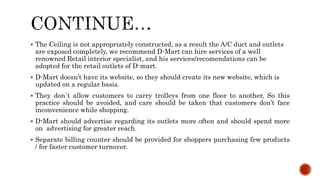  The Ceiling is not appropriately constructed, as a result the A/C duct and outlets
are exposed completely, we recommend D-Mart can hire services of a well
renowned Retail interior specialist, and his services/recomendations can be
adopted for the retail outlets of D-mart.
 D-Mart doesn’t have its website, so they should create its new website, which is
updated on a regular basis.
 They don`t allow customers to carry trolleys from one floor to another, So this
practice should be avoided, and care should be taken that customers don’t face
inconvenience while shopping.
 D-Mart should advertise regarding its outlets more often and should spend more
on advertising for greater reach.
 Separate billing counter should be provided for shoppers purchasing few products
/ for faster customer turnover.
 