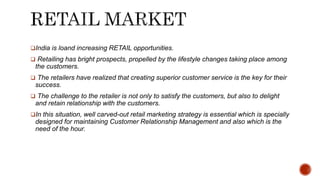 India is loand increasing RETAIL opportunities.
 Retailing has bright prospects, propelled by the lifestyle changes taking place among
the customers.
 The retailers have realized that creating superior customer service is the key for their
success.
 The challenge to the retailer is not only to satisfy the customers, but also to delight
and retain relationship with the customers.
In this situation, well carved-out retail marketing strategy is essential which is specially
designed for maintaining Customer Relationship Management and also which is the
need of the hour.
 