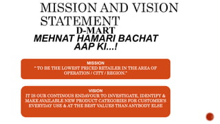 D-MART
MEHNAT HAMARI BACHAT
AAP KI...!
MISSION
“ TO BE THE LOWEST PRICED RETAILER IN THE AREA OF
OPERATION / CITY / REGION.”
VISION
IT IS OUR CONTINOUS ENDAVOUR TO INVESTIGATE, IDENTIFY &
MAKE AVAILABLE NEW PRODUCT CATEGORIES FOR CUSTOMER’S
EVERYDAY USE & AT THE BEST VALUES THAN ANYBODY ELSE
 