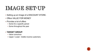  Setting up an Image of a DISCOUNT STORE.
 Offers VALUE FOR MONEY
 Provides a lot of offers
 Some for a specific period
 Some throughout the year
 TARGET GROUP:
 Value conscious
 Upper / Lower middle income customers.
 