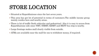 STORE LOCATION
 Situated at Koparkhairane since the last seven years.
 This area has got lot of potential in terms of customers.The middle income group
mainly resides here and nearby areas.
 There is lot of traffic (both vehicular and pedestrian). Also it is easy to access from
Koparkhairane side since TMT, NMMT, KDMT and BEST bus stop is nearby.
 Large frontage makes mall clearly visible from outside.
 ATMs are available near the mall for one to withdraw money, if required.
 