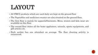 LAYOUT
 All FMCG products which are used daily are kept on the ground floor
 The Vegetables and medicines counter are also situated on the ground floor.
 The first floor is mainly for apparels/Garments. Mens, women and kids wear are
available on this floor
 The second floor stores all the home appliances, utensils, sports equipments, and
gift articles etc.
 Each section has one attendant on average. The floor cleaning activity is
outsourced.
 