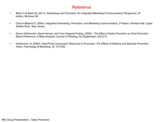 Reference
      •    Belch G & Belch M, (2011). Advertising and Promotion: An Integrated Marketing Communications Perspective. 9th
           edition, McGraw Hill.

      •    Clow K &Baack D, (2004). Integrated Advertising, Promotion, and Marketing Communication. 2ndedtion. Prentice Hall, Upper
           Saddle River, New Jersey.

      •    Devon DelVecchio, David Henard, and Traci Haigood-Freling, (2006). “The Effect of Sales Promotion on Post-Promotion
           Brand Preference: A Meta-Analysis,”Journal of Retailing, 82 (September), 203-213.

      •    DelVecchio, D. (2005). Deal-Prone Consumers' Response to Promotion: The Effects of Relative and Absolute Promotion
           Value. Psychology & Marketing, 22, 373-392.




IMC Group Presentation – Sales Promotion
 