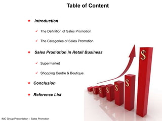 Table of Content

                      Introduction

                             The Definition of Sales Promotion

                             The Categories of Sales Promotion


                      Sales Promotion in Retail Business

                             Supermarket

                             Shopping Centre & Boutique


                      Conclusion

                      Reference List




IMC Group Presentation – Sales Promotion
 
