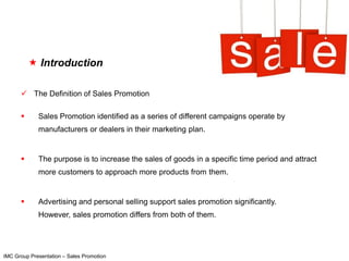  Introduction

       The Definition of Sales Promotion

            Sales Promotion identified as a series of different campaigns operate by
             manufacturers or dealers in their marketing plan.


            The purpose is to increase the sales of goods in a specific time period and attract
             more customers to approach more products from them.


            Advertising and personal selling support sales promotion significantly.
             However, sales promotion differs from both of them.




IMC Group Presentation – Sales Promotion
 