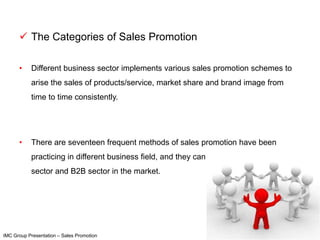  The Categories of Sales Promotion

      •    Different business sector implements various sales promotion schemes to
           arise the sales of products/service, market share and brand image from
           time to time consistently.




      •    There are seventeen frequent methods of sales promotion have been
           practicing in different business field, and they can be arranged under retail
           sector and B2B sector in the market.




IMC Group Presentation – Sales Promotion
 