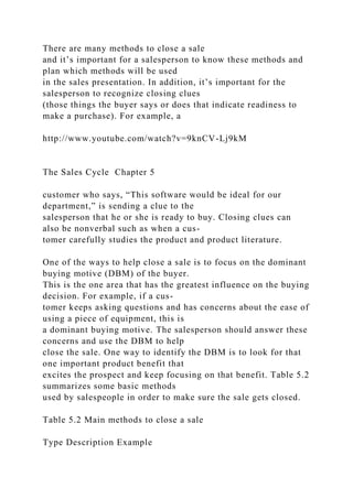 There are many methods to close a sale
and it’s important for a salesperson to know these methods and
plan which methods will be used
in the sales presentation. In addition, it’s important for the
salesperson to recognize closing clues
(those things the buyer says or does that indicate readiness to
make a purchase). For example, a
http://www.youtube.com/watch?v=9knCV-Lj9kM
The Sales Cycle Chapter 5
customer who says, “This software would be ideal for our
department,” is sending a clue to the
salesperson that he or she is ready to buy. Closing clues can
also be nonverbal such as when a cus-
tomer carefully studies the product and product literature.
One of the ways to help close a sale is to focus on the dominant
buying motive (DBM) of the buyer.
This is the one area that has the greatest influence on the buying
decision. For example, if a cus-
tomer keeps asking questions and has concerns about the ease of
using a piece of equipment, this is
a dominant buying motive. The salesperson should answer these
concerns and use the DBM to help
close the sale. One way to identify the DBM is to look for that
one important product benefit that
excites the prospect and keep focusing on that benefit. Table 5.2
summarizes some basic methods
used by salespeople in order to make sure the sale gets closed.
Table 5.2 Main methods to close a sale
Type Description Example
 